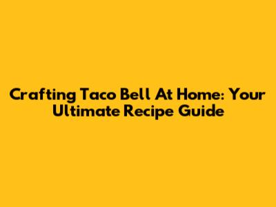 Crafting Taco Bell At Home: Your Ultimate Recipe Guide