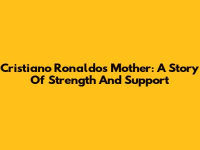 Cristiano Ronaldo's Mother: A Story Of Strength And Support