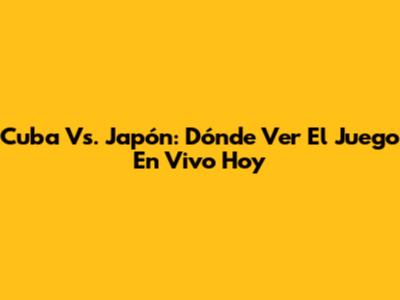 Cuba Vs. Japón: Dónde Ver El Juego En Vivo Hoy
