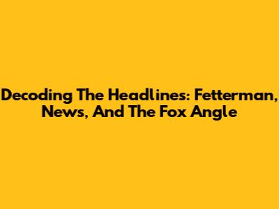 Decoding The Headlines: Fetterman, News, And The Fox Angle