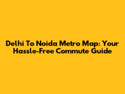 Delhi To Noida Metro Map: Your Hassle-Free Commute Guide