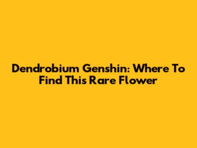 Dendrobium Genshin: Where To Find This Rare Flower