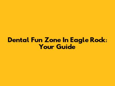 Dental Fun Zone In Eagle Rock: Your Guide