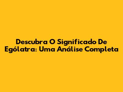 Descubra O Significado De Ególatra: Uma Análise Completa