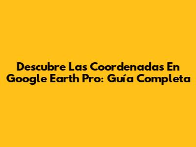Descubre Las Coordenadas En Google Earth Pro: Guía Completa