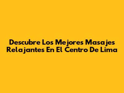 Descubre Los Mejores Masajes Relajantes En El Centro De Lima