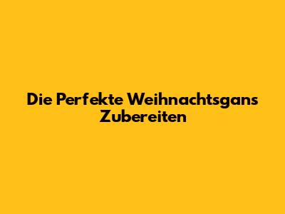 Die Perfekte Weihnachtsgans Zubereiten