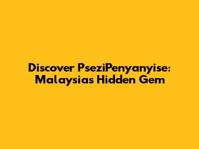 Discover PseziPenyanyise: Malaysia's Hidden Gem