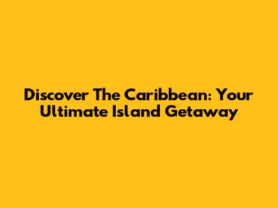Discover The Caribbean: Your Ultimate Island Getaway