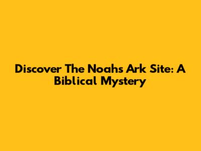Discover The Noah's Ark Site: A Biblical Mystery