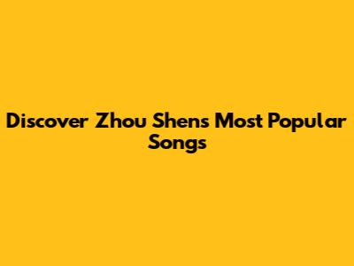 Discover Zhou Shen's Most Popular Songs