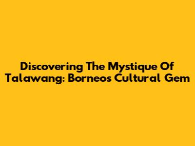 Discovering The Mystique Of Talawang: Borneo's Cultural Gem