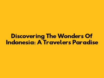 Discovering The Wonders Of Indonesia: A Traveler's Paradise