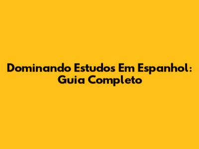 Dominando Estudos Em Espanhol: Guia Completo
