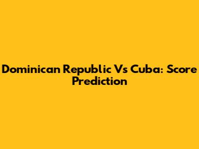 Dominican Republic Vs Cuba: Score Prediction