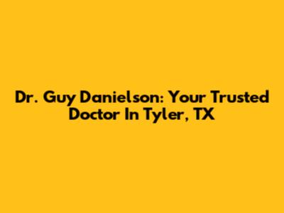 Dr. Guy Danielson: Your Trusted Doctor In Tyler, TX