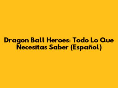 Dragon Ball Heroes: Todo Lo Que Necesitas Saber (Español)
