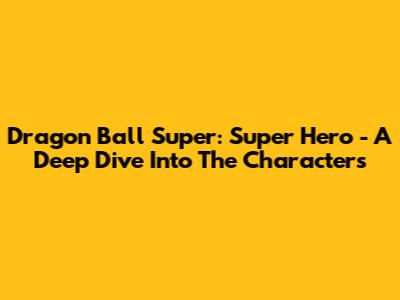 Dragon Ball Super: Super Hero - A Deep Dive Into The Characters