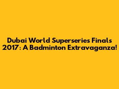 Dubai World Superseries Finals 2017: A Badminton Extravaganza!