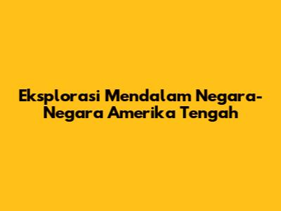 Eksplorasi Mendalam Negara-Negara Amerika Tengah