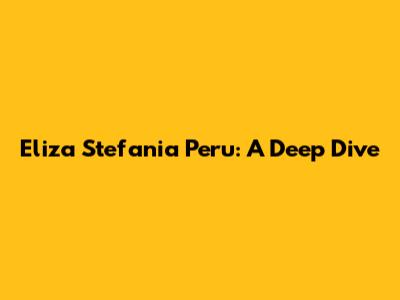 Eliza Stefania Peru: A Deep Dive