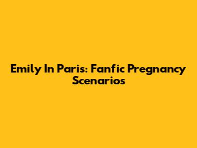 Emily In Paris: Fanfic Pregnancy Scenarios