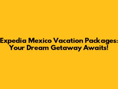 Expedia Mexico Vacation Packages: Your Dream Getaway Awaits!