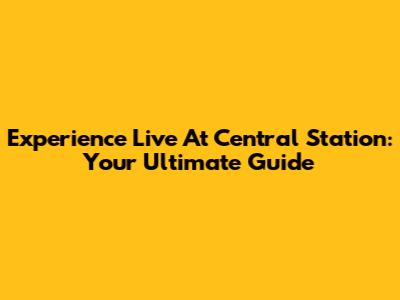 Experience Live At Central Station: Your Ultimate Guide