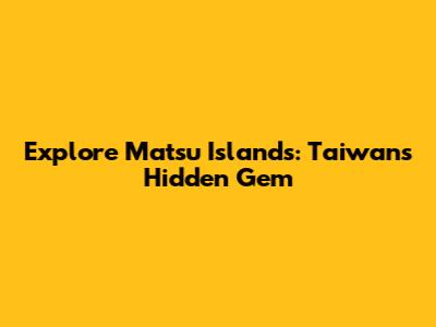 Explore Matsu Islands: Taiwan's Hidden Gem
