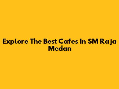 Explore The Best Cafes In SM Raja Medan