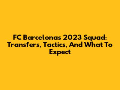 FC Barcelona's 2023 Squad: Transfers, Tactics, And What To Expect