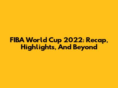 FIBA World Cup 2022: Recap, Highlights, And Beyond