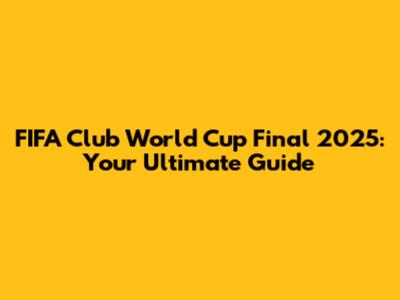 FIFA Club World Cup Final 2025: Your Ultimate Guide