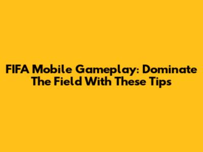 FIFA Mobile Gameplay: Dominate The Field With These Tips