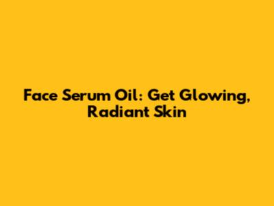 Face Serum Oil: Get Glowing, Radiant Skin