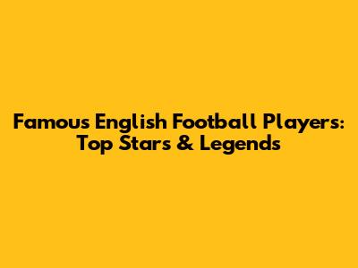 Famous English Football Players: Top Stars & Legends