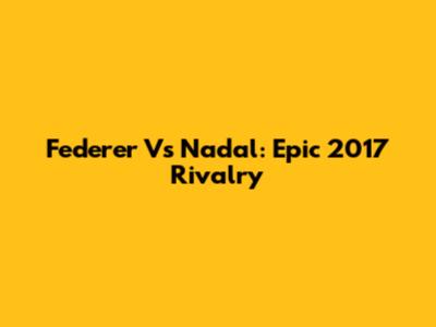 Federer Vs Nadal: Epic 2017 Rivalry