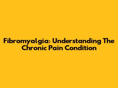 Fibromyalgia: Understanding The Chronic Pain Condition