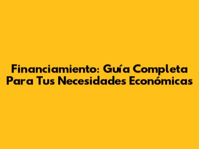 Financiamiento: Guía Completa Para Tus Necesidades Económicas