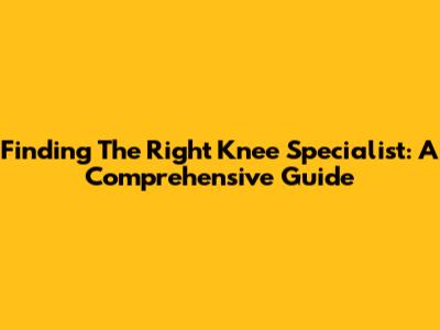 Finding The Right Knee Specialist: A Comprehensive Guide