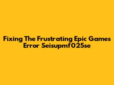 Fixing The Frustrating Epic Games Error Seisupmf025se