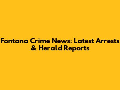 Fontana Crime News: Latest Arrests & Herald Reports