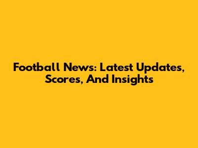 Football News: Latest Updates, Scores, And Insights