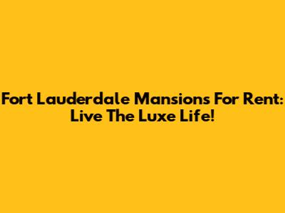 Fort Lauderdale Mansions For Rent: Live The Luxe Life!