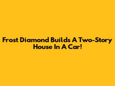 Frost Diamond Builds A Two-Story House In A Car!