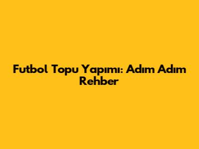 Futbol Topu Yapımı: Adım Adım Rehber