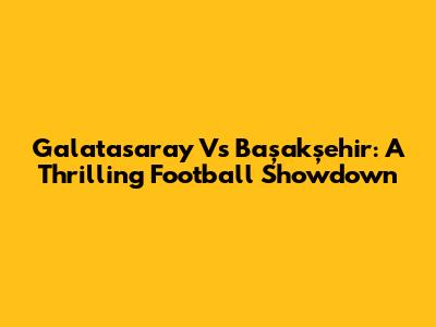 Galatasaray Vs Başakşehir: A Thrilling Football Showdown