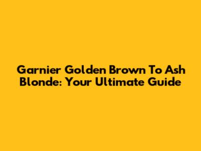 Garnier Golden Brown To Ash Blonde: Your Ultimate Guide