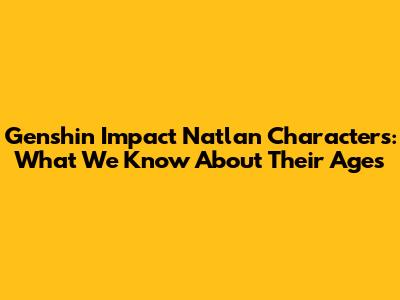 Genshin Impact Natlan Characters: What We Know About Their Ages