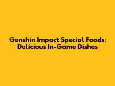 Genshin Impact Special Foods: Delicious In-Game Dishes